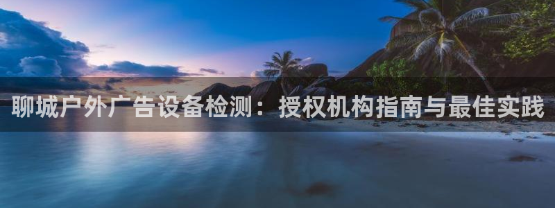 杏宇平台代理怎么赚钱的：聊城户外广告设备检测：授权机构指南与最佳实践
