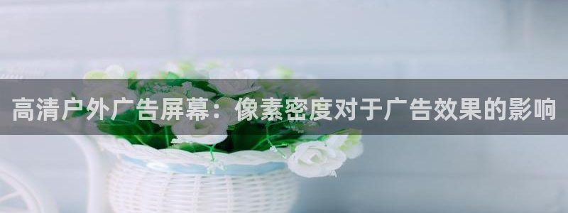 杏宇平台总代理是谁：高清户外广告屏幕：像素密度对于广告效果的影响
