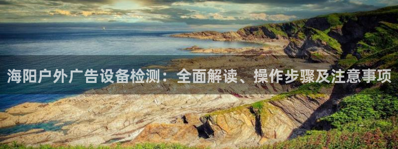 杏宇平台主管：海阳户外广告设备检测：全面解读、操作步骤及注意事项