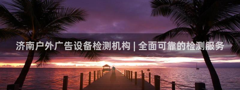 杏宇官方平台官网下载：济南户外广告设备检测机构 | 全面可靠的检测服务