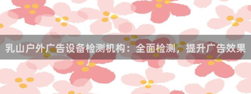 杏宇平台招商怎么样：乳山户外广告设备检测机构：全面检测，提升广告效果